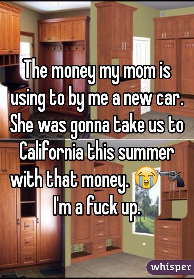 The money my mom is using to by me a new car. She was gonna take us to California this summer with that money. 😭🔫 I'm a fuck up. 
