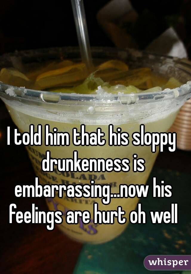 I told him that his sloppy drunkenness is embarrassing...now his feelings are hurt oh well