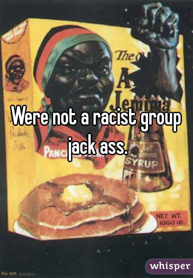 Were not a racist group jack ass.