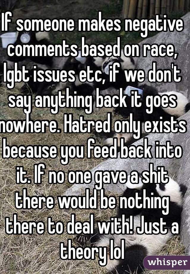 If someone makes negative comments based on race, lgbt issues etc, if we don't say anything back it goes nowhere. Hatred only exists because you feed back into it. If no one gave a shit there would be nothing there to deal with! Just a theory lol