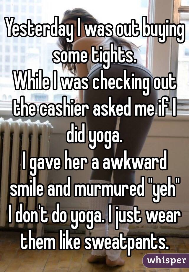 Yesterday I was out buying some tights. 
While I was checking out the cashier asked me if I did yoga. 
I gave her a awkward smile and murmured "yeh"
I don't do yoga. I just wear them like sweatpants. 