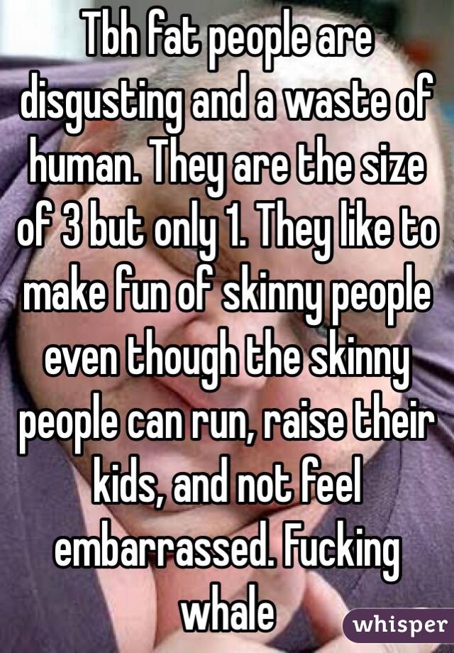 Tbh fat people are disgusting and a waste of human. They are the size of 3 but only 1. They like to make fun of skinny people even though the skinny people can run, raise their kids, and not feel embarrassed. Fucking whale