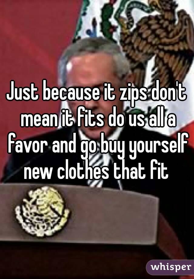 Just because it zips don't mean it fits do us all a favor and go buy yourself new clothes that fit 