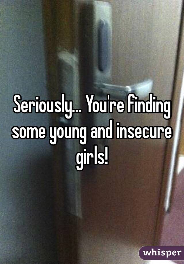 Seriously... You're finding some young and insecure girls!