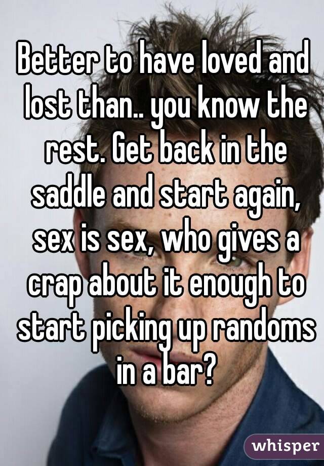 Better to have loved and lost than.. you know the rest. Get back in the saddle and start again, sex is sex, who gives a crap about it enough to start picking up randoms in a bar?