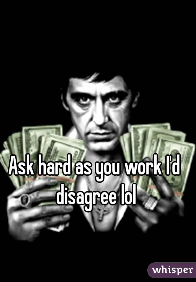 Ask hard as you work I'd disagree lol