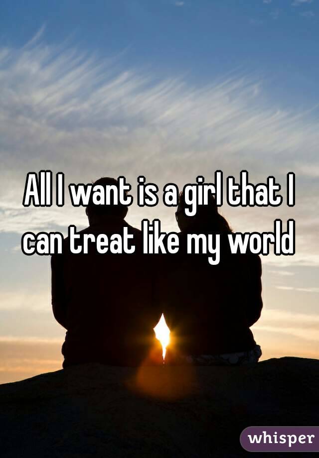 All I want is a girl that I can treat like my world 