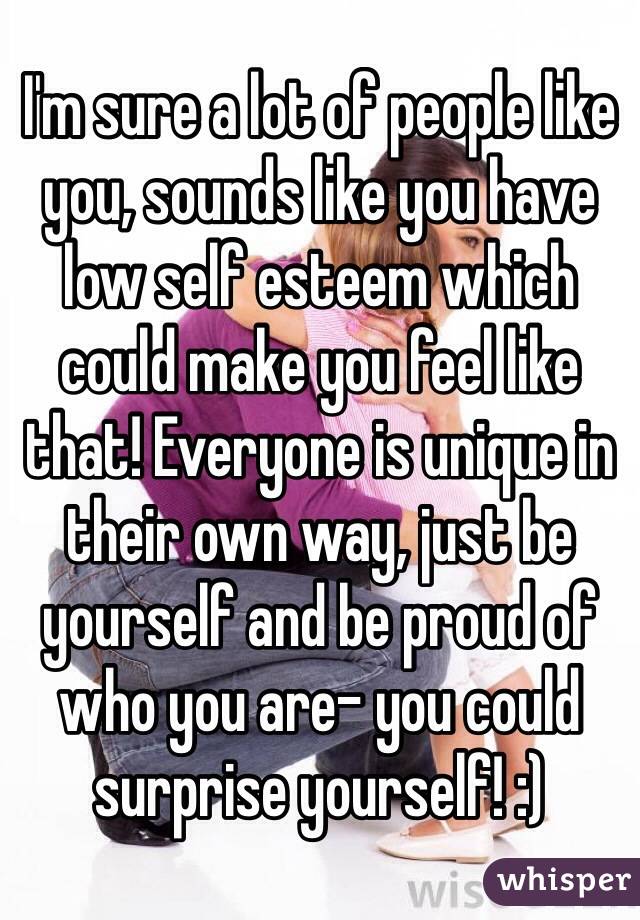 I'm sure a lot of people like you, sounds like you have low self esteem which could make you feel like that! Everyone is unique in their own way, just be yourself and be proud of who you are- you could surprise yourself! :)