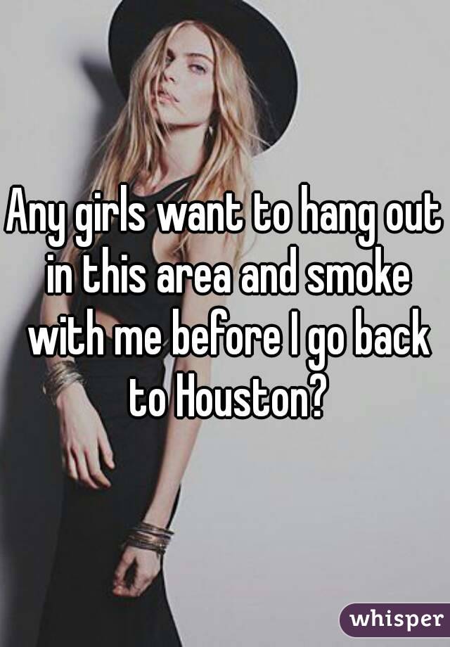 Any girls want to hang out in this area and smoke with me before I go back to Houston?