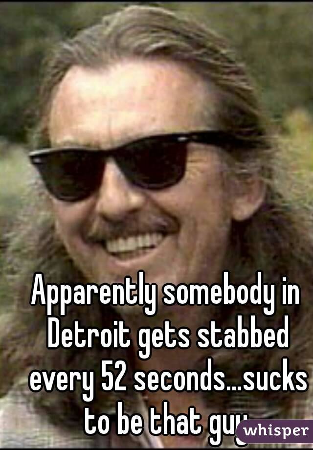 Apparently somebody in Detroit gets stabbed every 52 seconds…sucks to be that guy.

