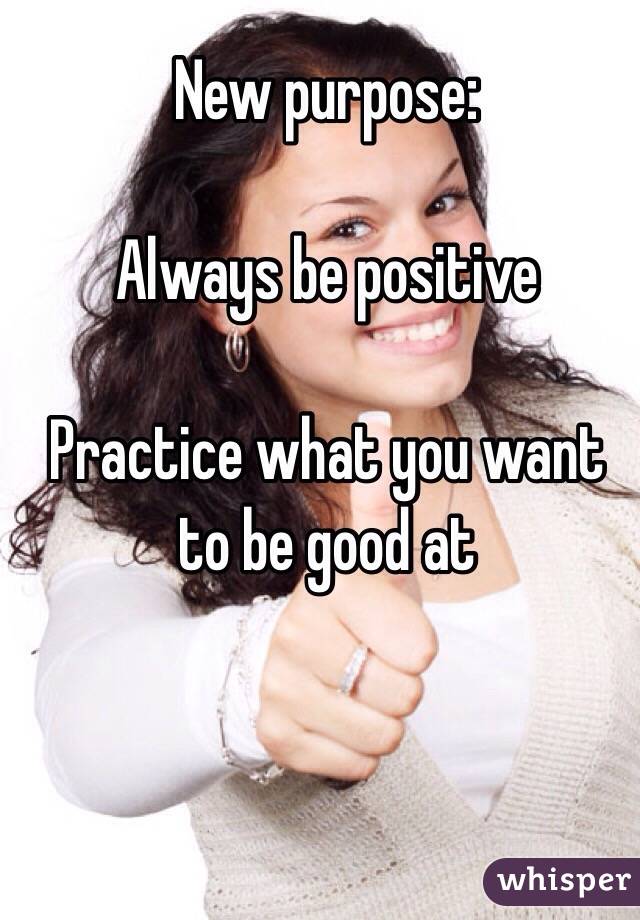 New purpose:

Always be positive 

Practice what you want to be good at