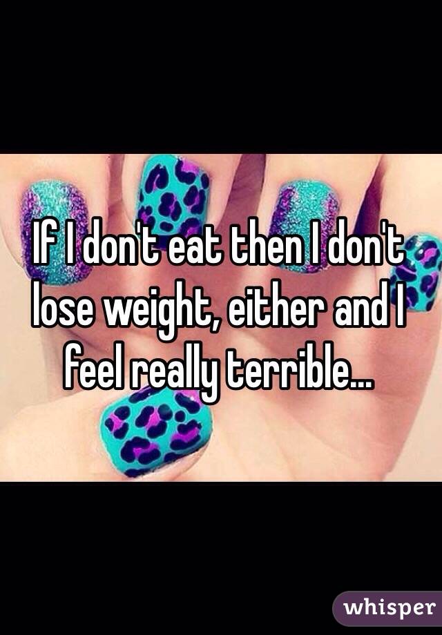 If I don't eat then I don't lose weight, either and I feel really terrible...