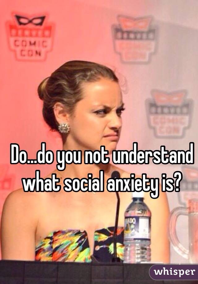 Do...do you not understand what social anxiety is? 