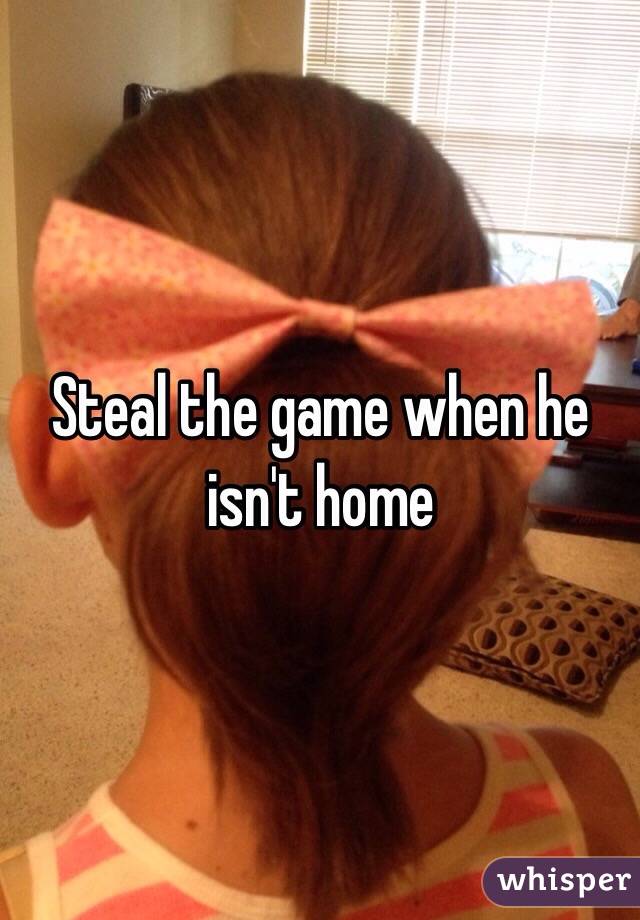 Steal the game when he isn't home