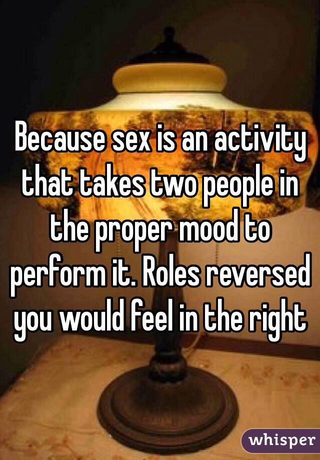 Because sex is an activity that takes two people in the proper mood to perform it. Roles reversed you would feel in the right