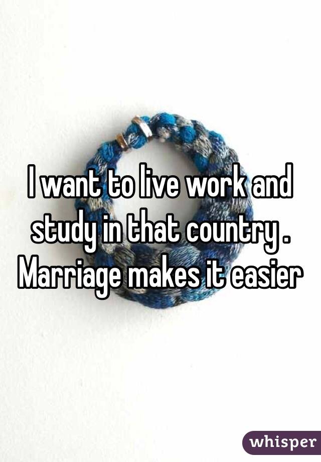 I want to live work and study in that country . Marriage makes it easier 