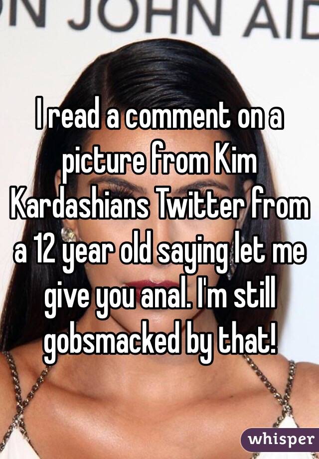 I read a comment on a picture from Kim Kardashians Twitter from a 12 year old saying let me give you anal. I'm still gobsmacked by that!