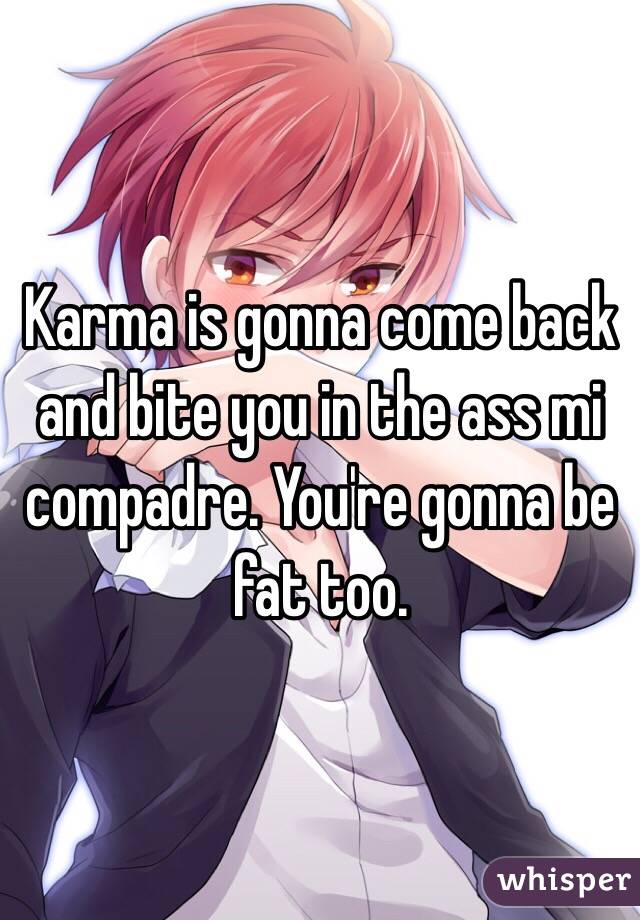 Karma is gonna come back and bite you in the ass mi compadre. You're gonna be fat too.