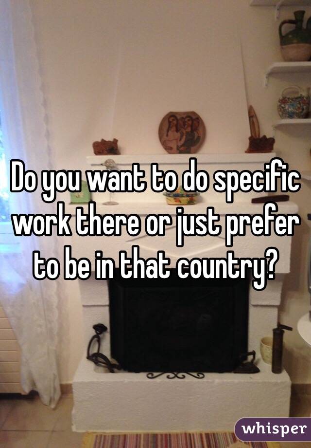 Do you want to do specific work there or just prefer to be in that country?