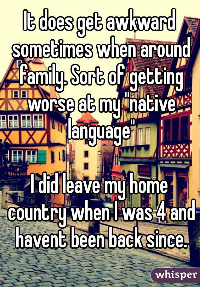 It does get awkward sometimes when around family. Sort of getting worse at my "native language"

I did leave my home country when I was 4 and havent been back since.