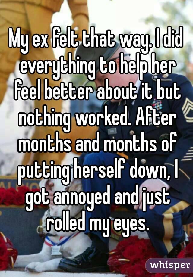 My ex felt that way. I did everything to help her feel better about it but nothing worked. After months and months of putting herself down, I got annoyed and just rolled my eyes.