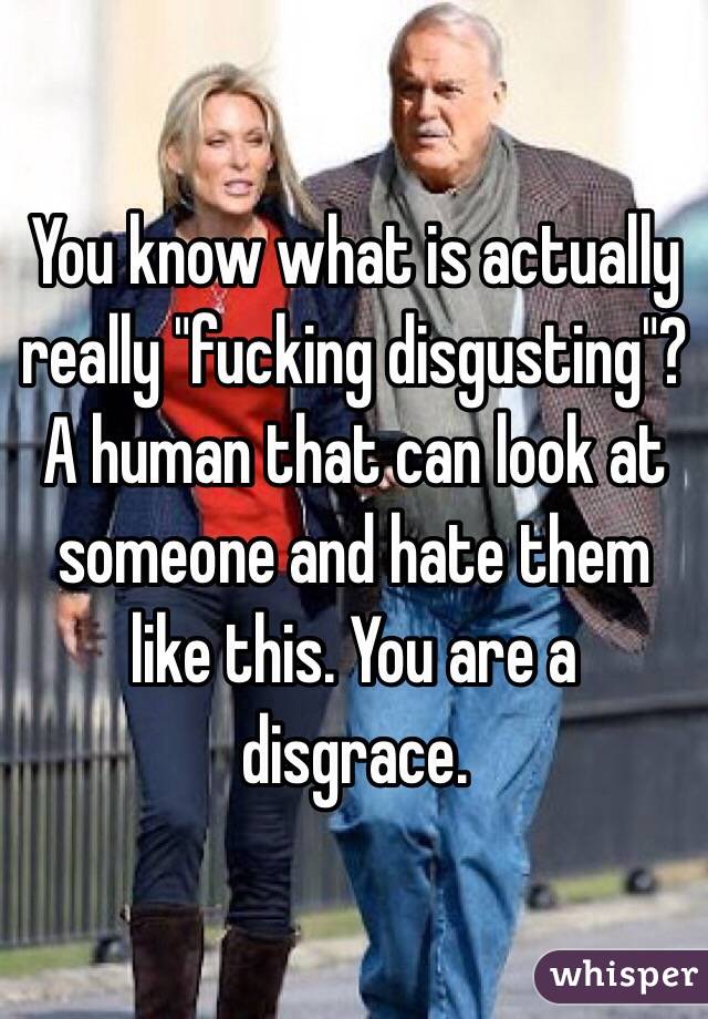 You know what is actually really "fucking disgusting"? A human that can look at someone and hate them like this. You are a disgrace. 