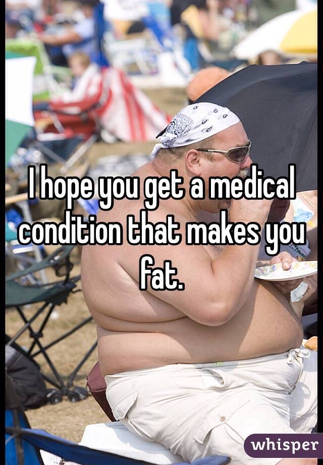 I hope you get a medical condition that makes you fat. 