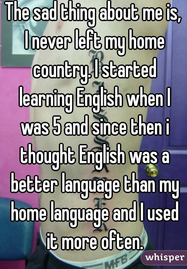 The sad thing about me is, I never left my home country. I started learning English when I was 5 and since then i thought English was a better language than my home language and I used it more often.