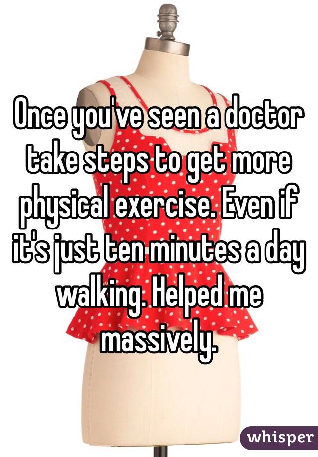 Once you've seen a doctor take steps to get more physical exercise. Even if it's just ten minutes a day walking. Helped me massively.