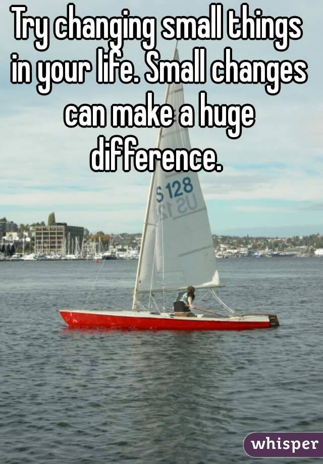 Try changing small things in your life. Small changes can make a huge difference. 
