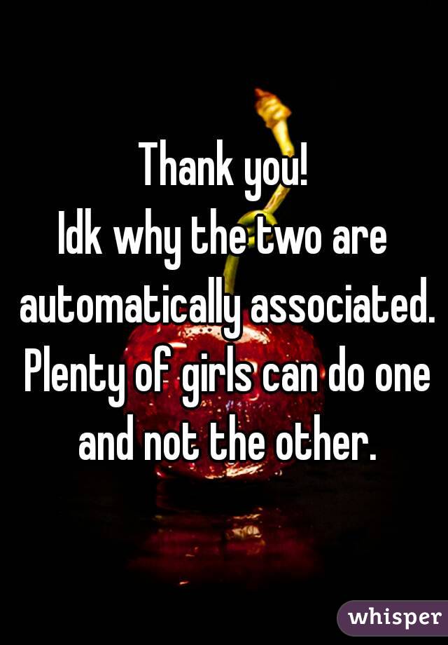 Thank you!
Idk why the two are automatically associated. Plenty of girls can do one and not the other.