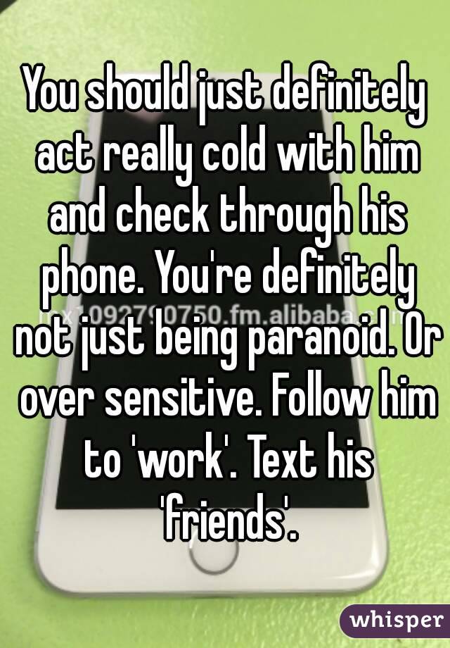 You should just definitely act really cold with him and check through his phone. You're definitely not just being paranoid. Or over sensitive. Follow him to 'work'. Text his 'friends'.