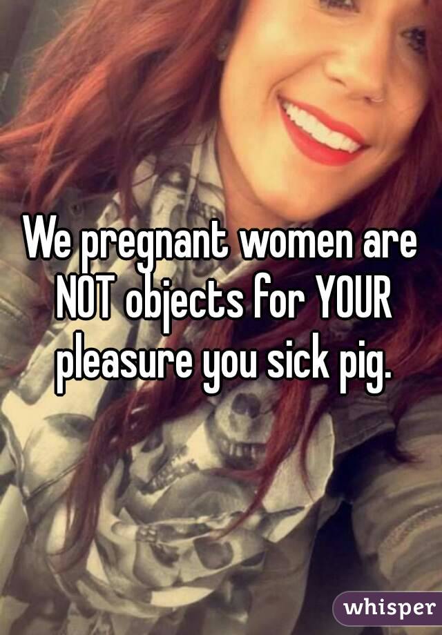 We pregnant women are NOT objects for YOUR pleasure you sick pig.