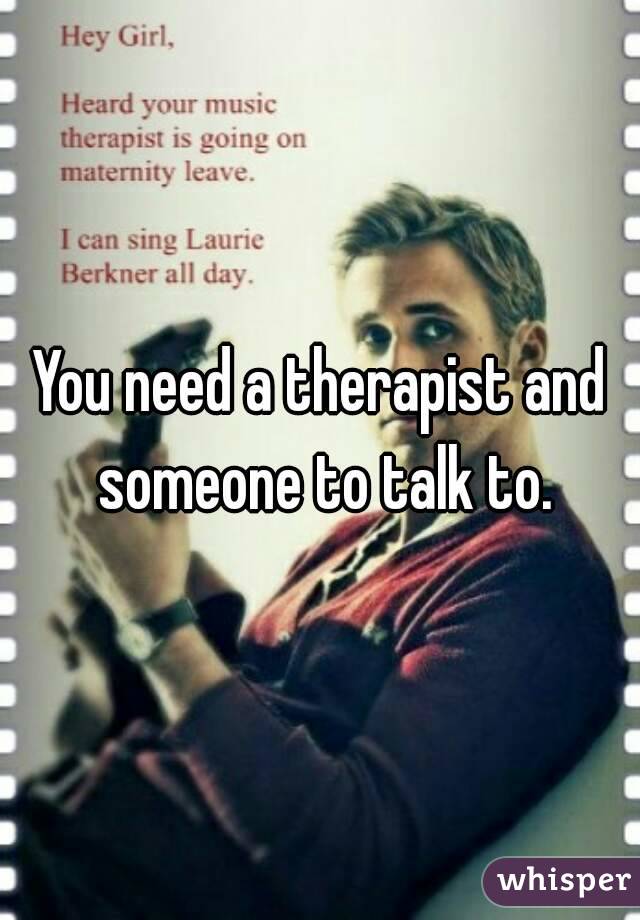 You need a therapist and someone to talk to.
