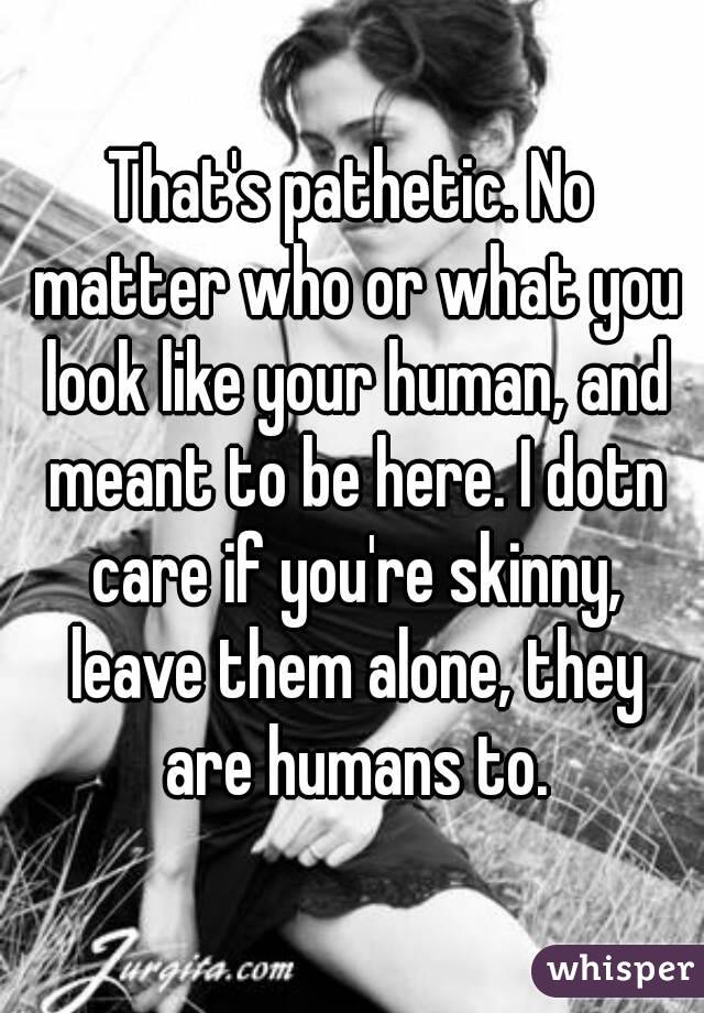 That's pathetic. No matter who or what you look like your human, and meant to be here. I dotn care if you're skinny, leave them alone, they are humans to.