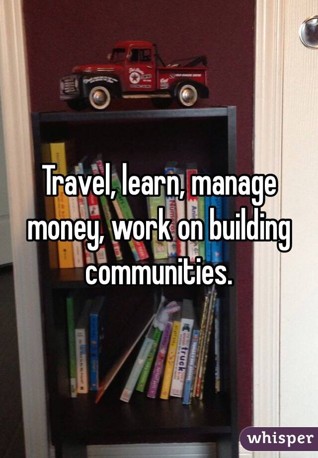 Travel, learn, manage money, work on building communities. 