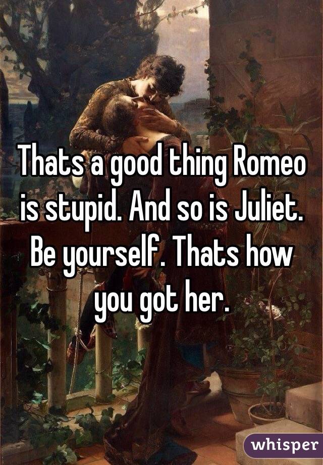Thats a good thing Romeo is stupid. And so is Juliet. Be yourself. Thats how you got her. 