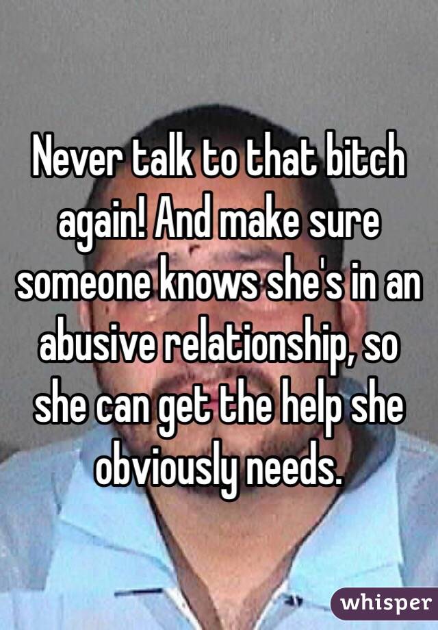 Never talk to that bitch again! And make sure someone knows she's in an abusive relationship, so she can get the help she obviously needs.