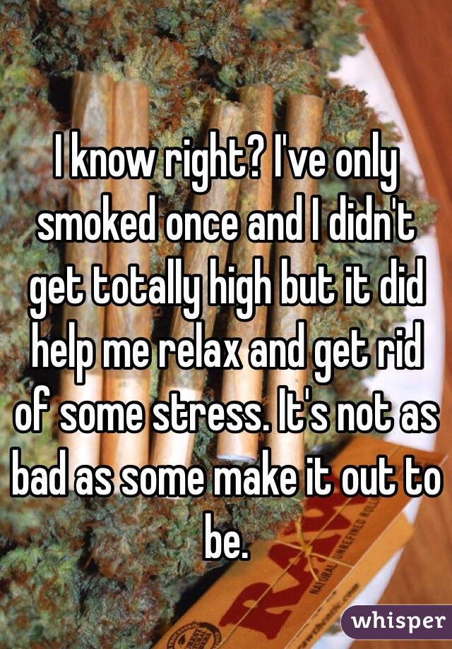 I know right? I've only smoked once and I didn't get totally high but it did help me relax and get rid of some stress. It's not as bad as some make it out to be. 