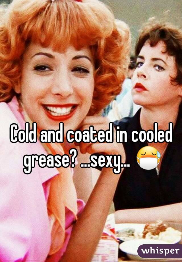 Cold and coated in cooled grease? ...sexy... 😷