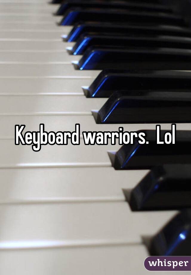 Keyboard warriors.  Lol