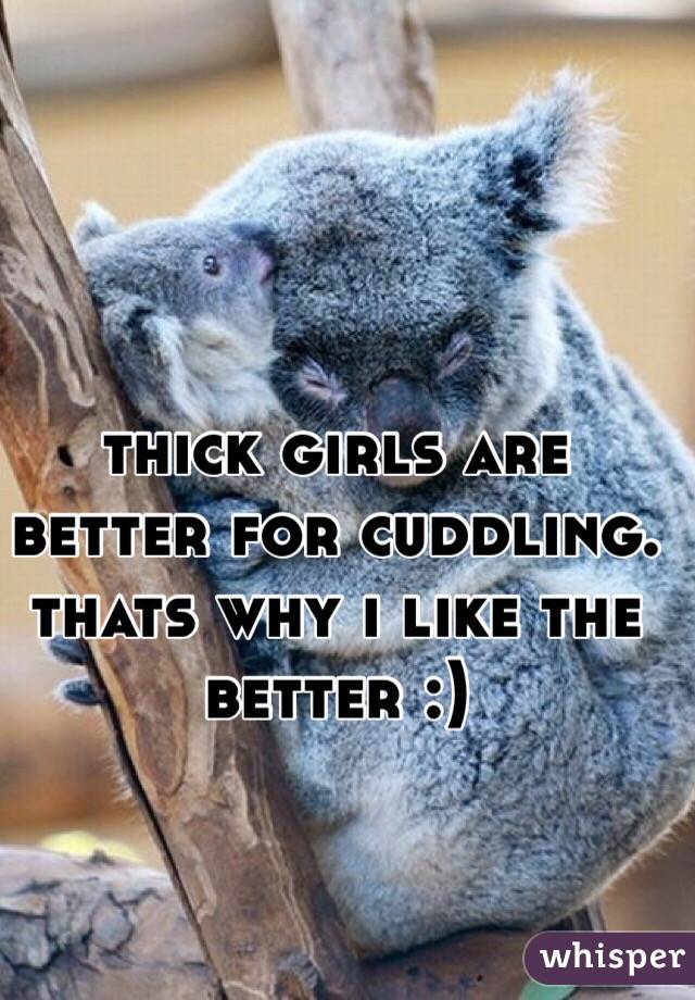 thick girls are better for cuddling. thats why i like the better :)