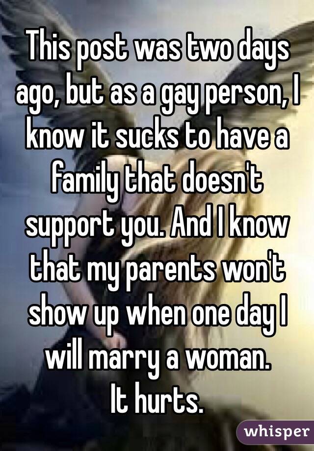 This post was two days ago, but as a gay person, I know it sucks to have a family that doesn't support you. And I know that my parents won't show up when one day I will marry a woman. 
It hurts.