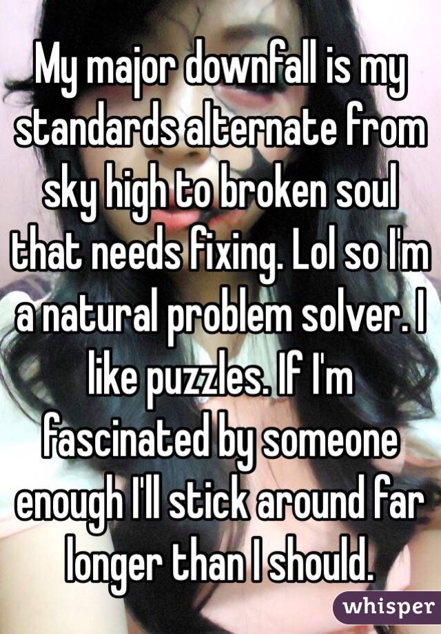 My major downfall is my standards alternate from sky high to broken soul that needs fixing. Lol so I'm a natural problem solver. I like puzzles. If I'm fascinated by someone enough I'll stick around far longer than I should. 