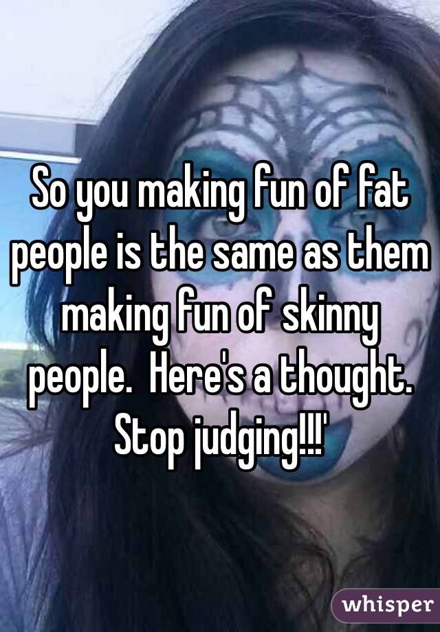 So you making fun of fat people is the same as them making fun of skinny people.  Here's a thought.  Stop judging!!!'