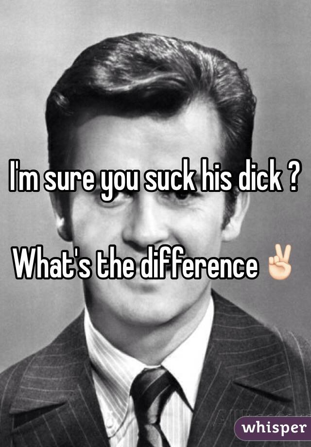 I'm sure you suck his dick ? 

What's the difference✌🏻️