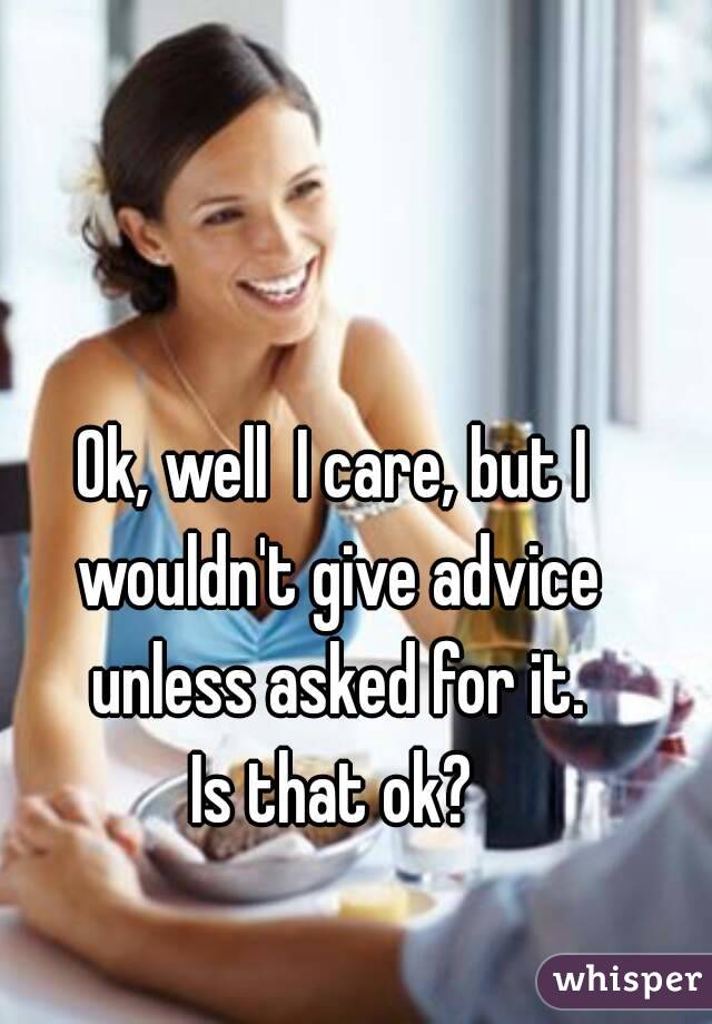 Ok, well  I care, but I wouldn't give advice unless asked for it.
Is that ok?