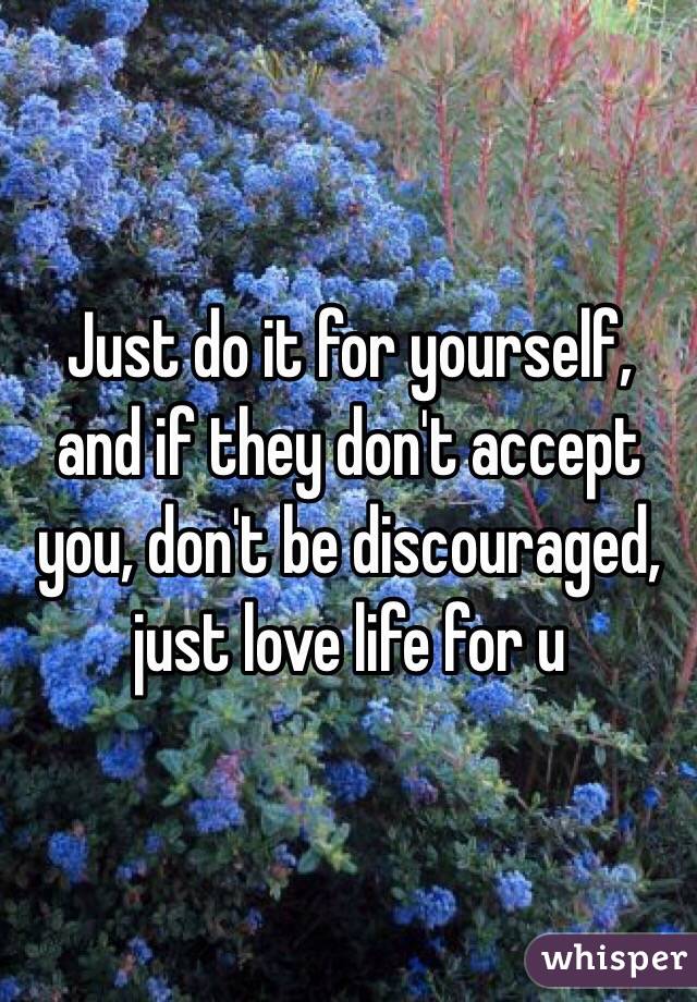 Just do it for yourself, and if they don't accept you, don't be discouraged, just love life for u