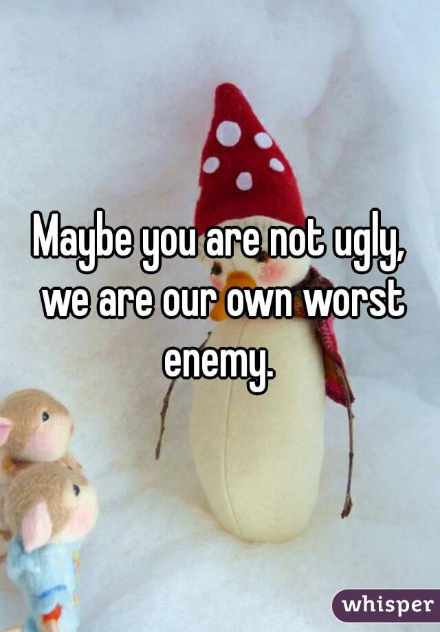 Maybe you are not ugly, we are our own worst enemy. 