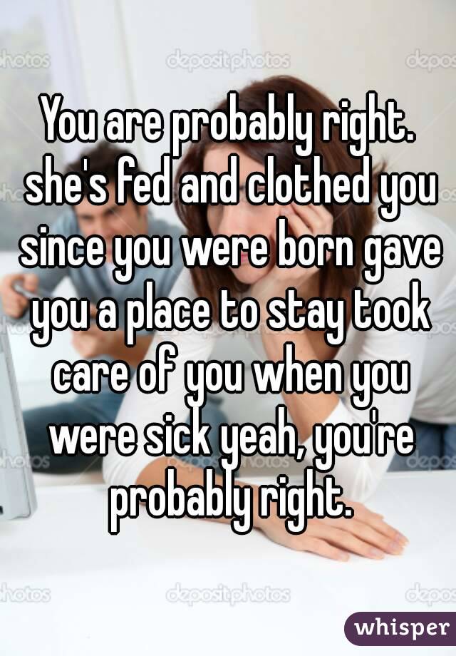 You are probably right. she's fed and clothed you since you were born gave you a place to stay took care of you when you were sick yeah, you're probably right.